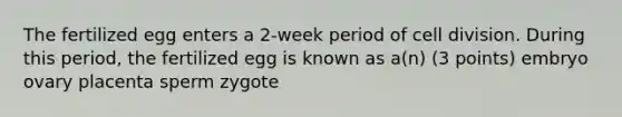 The fertilized egg enters a 2-week period of cell division. During this period, the fertilized egg is known as a(n) (3 points) embryo ovary placenta sperm zygote