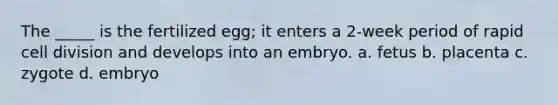 The _____ is the fertilized egg; it enters a 2-week period of rapid cell division and develops into an embryo. a. fetus b. placenta c. zygote d. embryo