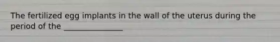 The fertilized egg implants in the wall of the uterus during the period of the _______________