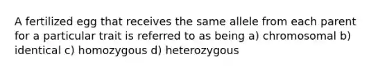 A fertilized egg that receives the same allele from each parent for a particular trait is referred to as being a) chromosomal b) identical c) homozygous d) heterozygous