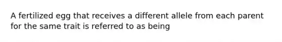 A fertilized egg that receives a different allele from each parent for the same trait is referred to as being