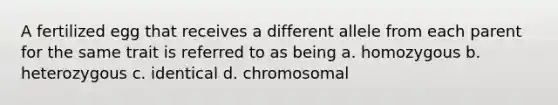 A fertilized egg that receives a different allele from each parent for the same trait is referred to as being a. homozygous b. heterozygous c. identical d. chromosomal