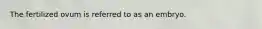The fertilized ovum is referred to as an embryo.