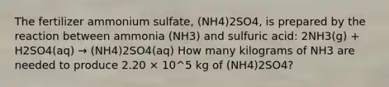 The fertilizer ammonium sulfate, (NH4)2SO4, is prepared by the reaction between ammonia (NH3) and sulfuric acid: 2NH3(g) + H2SO4(aq) → (NH4)2SO4(aq) How many kilograms of NH3 are needed to produce 2.20 × 10^5 kg of (NH4)2SO4?