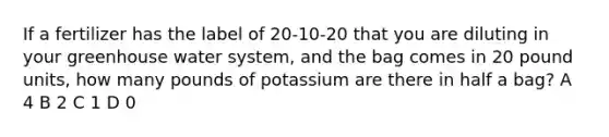 If a fertilizer has the label of 20-10-20 that you are diluting in your greenhouse water system, and the bag comes in 20 pound units, how many pounds of potassium are there in half a bag? A 4 B 2 C 1 D 0