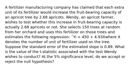 A fertilizer manufacturing company has claimed that each extra unit of its fertilizer would increase the fruit-bearing capacity of an apricot tree by 2.68 apricots. Wendy, an apricot farmer, wishes to test whether this increase in fruit-bearing capacity is actually 2.68 apricots or not. She selects 150 trees at random from her orchard and uses this fertilizer on those trees and estimates the following regression: ˆYi = 450 + 4.93Xwhere X denotes the number of unit of fertilizer used on the tree. Suppose the standard error of the estimated slope is 0.89. What is the value of the t-statistic associated with the test Wendy wishes to conduct? At the 5% significance level, do we accept or reject the null hypothesis?