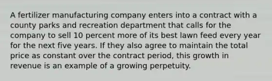 A fertilizer manufacturing company enters into a contract with a county parks and recreation department that calls for the company to sell 10 percent more of its best lawn feed every year for the next five years. If they also agree to maintain the total price as constant over the contract period, this growth in revenue is an example of a growing perpetuity.