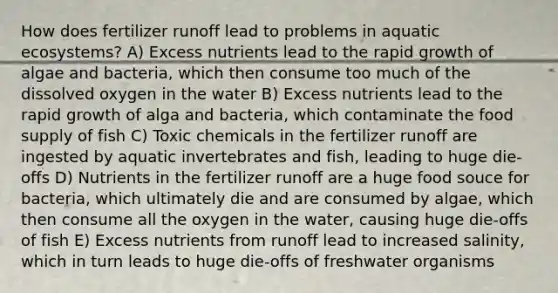 How does fertilizer runoff lead to problems in aquatic ecosystems? A) Excess nutrients lead to the rapid growth of algae and bacteria, which then consume too much of the dissolved oxygen in the water B) Excess nutrients lead to the rapid growth of alga and bacteria, which contaminate the food supply of fish C) Toxic chemicals in the fertilizer runoff are ingested by aquatic invertebrates and fish, leading to huge die-offs D) Nutrients in the fertilizer runoff are a huge food souce for bacteria, which ultimately die and are consumed by algae, which then consume all the oxygen in the water, causing huge die-offs of fish E) Excess nutrients from runoff lead to increased salinity, which in turn leads to huge die-offs of freshwater organisms