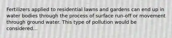 Fertilizers applied to residential lawns and gardens can end up in water bodies through the process of surface run-off or movement through ground water. This type of pollution would be considered...