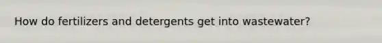 How do fertilizers and detergents get into wastewater?