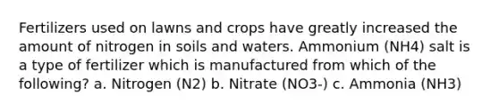 Fertilizers used on lawns and crops have greatly increased the amount of nitrogen in soils and waters. Ammonium (NH4) salt is a type of fertilizer which is manufactured from which of the following? a. Nitrogen (N2) b. Nitrate (NO3-) c. Ammonia (NH3)