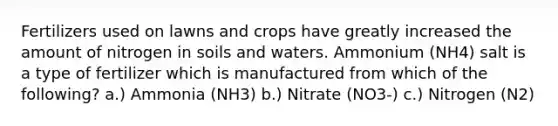 Fertilizers used on lawns and crops have greatly increased the amount of nitrogen in soils and waters. Ammonium (NH4) salt is a type of fertilizer which is manufactured from which of the following? a.) Ammonia (NH3) b.) Nitrate (NO3-) c.) Nitrogen (N2)