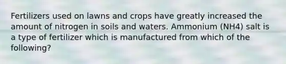 Fertilizers used on lawns and crops have greatly increased the amount of nitrogen in soils and waters. Ammonium (NH4) salt is a type of fertilizer which is manufactured from which of the following?