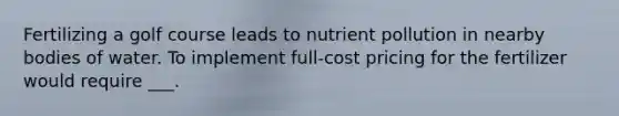 Fertilizing a golf course leads to nutrient pollution in nearby bodies of water. To implement full-cost pricing for the fertilizer would require ___.