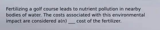 Fertilizing a golf course leads to nutrient pollution in nearby bodies of water. The costs associated with this environmental impact are considered a(n) ___ cost of the fertilizer.