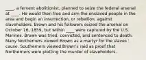 ____, a fervent abolitionist, planned to seize the federal arsenal at ____. He would then free and arm the enslaved people in the area and begin an insurrection, or rebellion, against slaveholders. Brown and his followers seized the arsenal on October 16, 1859, but within ____ were captured by the U.S. Marines. Brown was tried, convicted, and sentenced to death. Many Northerners viewed Brown as a martyr for the slaves ' cause. Southerners viewed Brown's raid as proof that Northerners were plotting the murder of slaveholders.