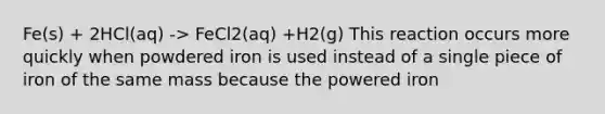 Fe(s) + 2HCl(aq) -> FeCl2(aq) +H2(g) This reaction occurs more quickly when powdered iron is used instead of a single piece of iron of the same mass because the powered iron