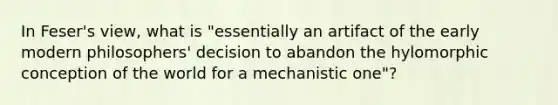 In Feser's view, what is "essentially an artifact of the early modern philosophers' decision to abandon the hylomorphic conception of the world for a mechanistic one"?