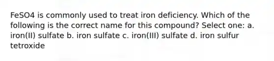 FeSO4 is commonly used to treat iron deficiency. Which of the following is the correct name for this compound? Select one: a. iron(II) sulfate b. iron sulfate c. iron(III) sulfate d. iron sulfur tetroxide