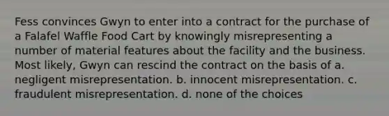 Fess convinces Gwyn to enter into a contract for the purchase of a Falafel Waffle Food Cart by knowingly misrepresenting a number of material features about the facility and the business. Most likely, Gwyn can rescind the contract on the basis of a. negligent misrepresentation. b. innocent misrepresentation. c. fraudulent misrepresentation. d. none of the choices