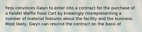 Fess convinces Gwyn to enter into a contract for the purchase of a Falafel Waffle Food Cart by knowingly misrepresenting a number of material features about the facility and the business. Most likely, Gwyn can rescind the contract on the basis of