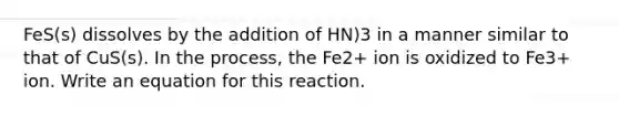 FeS(s) dissolves by the addition of HN)3 in a manner similar to that of CuS(s). In the process, the Fe2+ ion is oxidized to Fe3+ ion. Write an equation for this reaction.