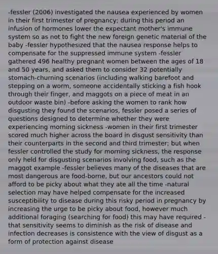 -fessler (2006) investigated the nausea experienced by women in their first trimester of pregnancy; during this period an infusion of hormones lower the expectant mother's immune system so as not to fight the new foreign genetic material of the baby -fessler hypothesized that the nausea response helps to compensate for the suppressed immune system -fessler gathered 496 healthy pregnant women between the ages of 18 and 50 years, and asked them to consider 32 potentially stomach-churning scenarios (including walking barefoot and stepping on a worm, someone accidentally sticking a fish hook through their finger, and maggots on a piece of meat in an outdoor waste bin) -before asking the women to rank how disgusting they found the scenarios, fessler posed a series of questions designed to determine whether they were experiencing morning sickness -women in their first trimester scored much higher across the board in disgust sensitivity than their counterparts in the second and third trimester; but when fessler controlled the study for morning sickness, the response only held for disgusting scenarios involving food, such as the maggot example -fessler believes many of the diseases that are most dangerous are food-borne, but our ancestors could not afford to be picky about what they ate all the time -natural selection may have helped compensate for the increased susceptibility to disease during this risky period in pregnancy by increasing the urge to be picky about food, however much additional foraging (searching for food) this may have required -that sensitivity seems to diminish as the risk of disease and infection decreases is consistence with the view of disgust as a form of protection against disease