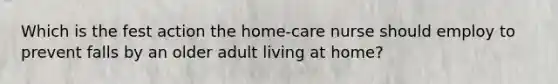 Which is the fest action the home-care nurse should employ to prevent falls by an older adult living at home?