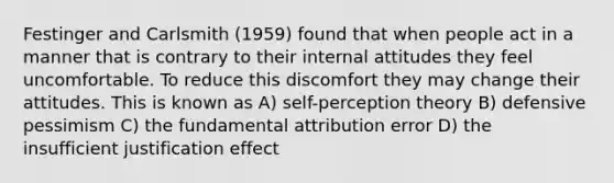 Festinger and Carlsmith (1959) found that when people act in a manner that is contrary to their internal attitudes they feel uncomfortable. To reduce this discomfort they may change their attitudes. This is known as A) self-perception theory B) defensive pessimism C) the fundamental attribution error D) the insufficient justification effect