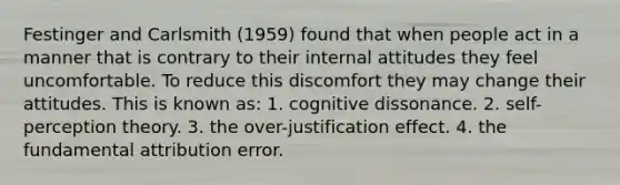 Festinger and Carlsmith (1959) found that when people act in a manner that is contrary to their internal attitudes they feel uncomfortable. To reduce this discomfort they may change their attitudes. This is known as: 1. cognitive dissonance. 2. self-perception theory. 3. the over-justification effect. 4. the fundamental attribution error.