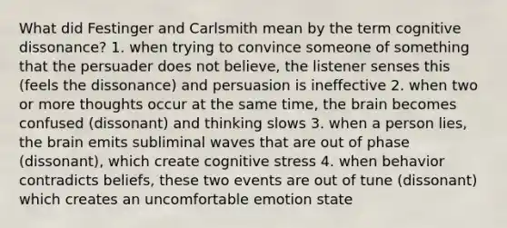 What did Festinger and Carlsmith mean by the term cognitive dissonance? 1. when trying to convince someone of something that the persuader does not believe, the listener senses this (feels the dissonance) and persuasion is ineffective 2. when two or more thoughts occur at the same time, the brain becomes confused (dissonant) and thinking slows 3. when a person lies, the brain emits subliminal waves that are out of phase (dissonant), which create cognitive stress 4. when behavior contradicts beliefs, these two events are out of tune (dissonant) which creates an uncomfortable emotion state