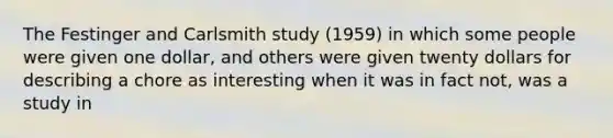 The Festinger and Carlsmith study (1959) in which some people were given one dollar, and others were given twenty dollars for describing a chore as interesting when it was in fact not, was a study in