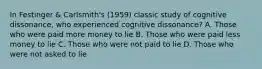 In Festinger & Carlsmith's (1959) classic study of cognitive dissonance, who experienced cognitive dissonance? A. Those who were paid more money to lie B. Those who were paid less money to lie C. Those who were not paid to lie D. Those who were not asked to lie