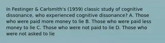 In Festinger & Carlsmith's (1959) classic study of cognitive dissonance, who experienced cognitive dissonance? A. Those who were paid more money to lie B. Those who were paid less money to lie C. Those who were not paid to lie D. Those who were not asked to lie