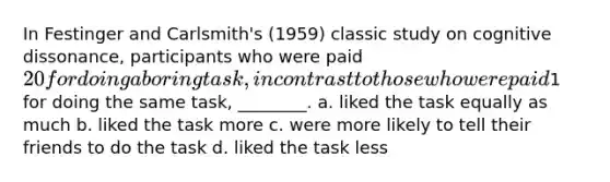 In Festinger and Carlsmith's (1959) classic study on cognitive dissonance, participants who were paid 20 for doing a boring task, in contrast to those who were paid1 for doing the same task, ________. a. liked the task equally as much b. liked the task more c. were more likely to tell their friends to do the task d. liked the task less