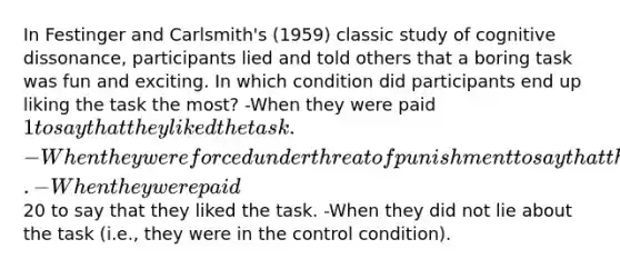 In Festinger and Carlsmith's (1959) classic study of cognitive dissonance, participants lied and told others that a boring task was fun and exciting. In which condition did participants end up liking the task the most? -When they were paid 1 to say that they liked the task. -When they were forced under threat of punishment to say that they liked the task. -When they were paid20 to say that they liked the task. -When they did not lie about the task (i.e., they were in the control condition).