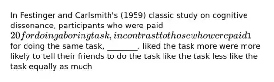 In Festinger and Carlsmith's (1959) classic study on cognitive dissonance, participants who were paid 20 for doing a boring task, in contrast to those who were paid1 for doing the same task, ________. liked the task more were more likely to tell their friends to do the task like the task less like the task equally as much