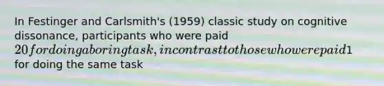 In Festinger and Carlsmith's (1959) classic study on cognitive dissonance, participants who were paid 20 for doing a boring task, in contrast to those who were paid1 for doing the same task