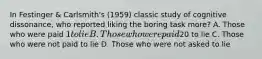 In Festinger & Carlsmith's (1959) classic study of cognitive dissonance, who reported liking the boring task more? A. Those who were paid 1 to lie B. Those who were paid20 to lie C. Those who were not paid to lie D. Those who were not asked to lie