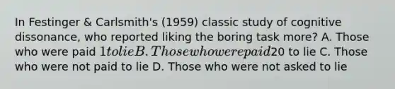 In Festinger & Carlsmith's (1959) classic study of cognitive dissonance, who reported liking the boring task more? A. Those who were paid 1 to lie B. Those who were paid20 to lie C. Those who were not paid to lie D. Those who were not asked to lie