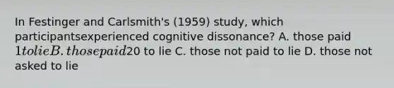 In Festinger and Carlsmith's (1959) study, which participantsexperienced cognitive dissonance? A. those paid 1 to lie B. those paid20 to lie C. those not paid to lie D. those not asked to lie