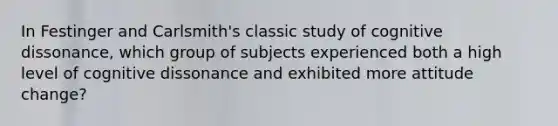 In Festinger and Carlsmith's classic study of cognitive dissonance, which group of subjects experienced both a high level of cognitive dissonance and exhibited more attitude change?