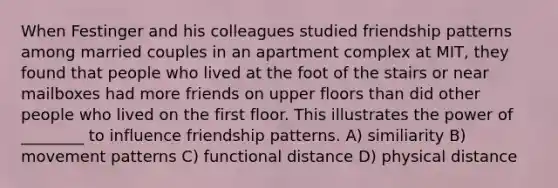 When Festinger and his colleagues studied friendship patterns among married couples in an apartment complex at MIT, they found that people who lived at the foot of the stairs or near mailboxes had more friends on upper floors than did other people who lived on the first floor. This illustrates the power of ________ to influence friendship patterns. A) similiarity B) movement patterns C) functional distance D) physical distance