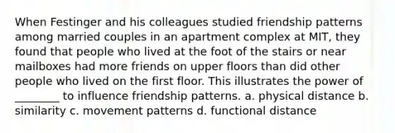 When Festinger and his colleagues studied friendship patterns among married couples in an apartment complex at MIT, they found that people who lived at the foot of the stairs or near mailboxes had more friends on upper floors than did other people who lived on the first floor. This illustrates the power of ________ to influence friendship patterns. a. physical distance b. similarity c. movement patterns d. functional distance