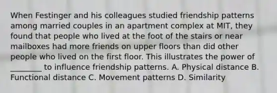 When Festinger and his colleagues studied friendship patterns among married couples in an apartment complex at MIT, they found that people who lived at the foot of the stairs or near mailboxes had more friends on upper floors than did other people who lived on the first floor. This illustrates the power of ________ to influence friendship patterns. A. Physical distance B. Functional distance C. Movement patterns D. Similarity