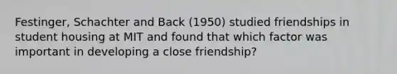 Festinger, Schachter and Back (1950) studied friendships in student housing at MIT and found that which factor was important in developing a close friendship?