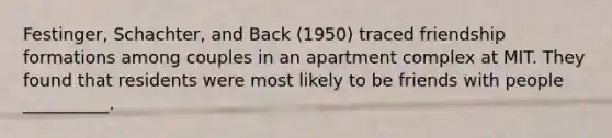 Festinger, Schachter, and Back (1950) traced friendship formations among couples in an apartment complex at MIT. They found that residents were most likely to be friends with people __________.