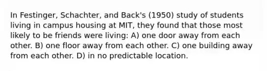 In Festinger, Schachter, and Back's (1950) study of students living in campus housing at MIT, they found that those most likely to be friends were living: A) one door away from each other. B) one floor away from each other. C) one building away from each other. D) in no predictable location.