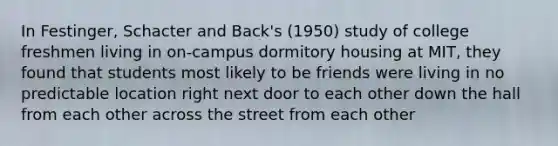 In Festinger, Schacter and Back's (1950) study of college freshmen living in on-campus dormitory housing at MIT, they found that students most likely to be friends were living in no predictable location right next door to each other down the hall from each other across the street from each other