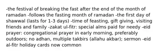 -the festival of breaking the fast after the end of the month of ramadan -follows the fasting month of ramadan -the first day of shawwal (lasts for 1-3 days) -time of feasting, gift giving, visiting friends and family -zakat ul-fitr: special alms paid for needy -eid prayer: congregational prayer in early morning, preferably outdoors; no adhan, multiple takbirs (allahu akbar); sermon -eid al-fitr holiday cards now common